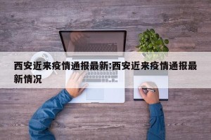 西安近来疫情通报最新:西安近来疫情通报最新情况