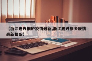 【浙江嘉兴桐庐疫情最新,浙江嘉兴桐乡疫情最新情况】