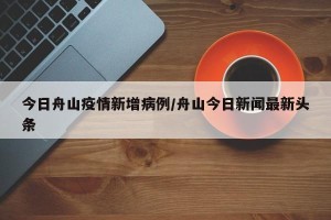 今日舟山疫情新增病例/舟山今日新闻最新头条