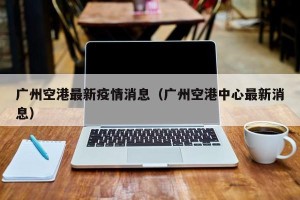 广州空港最新疫情消息（广州空港中心最新消息）