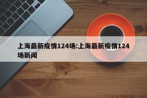 上海最新疫情124场:上海最新疫情124场新闻