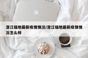 澄江福地最新疫情情况/澄江福地最新疫情情况怎么样