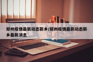 郑州疫情最新动态新乡/郑州疫情最新动态新乡最新消息