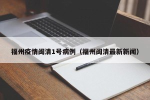 福州疫情闽清1号病例（福州闽清最新新闻）
