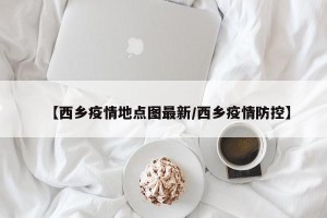 【西乡疫情地点图最新/西乡疫情防控】