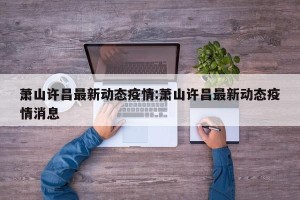 萧山许昌最新动态疫情:萧山许昌最新动态疫情消息