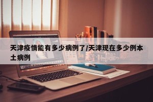 天津疫情能有多少病例了/天津现在多少例本土病例