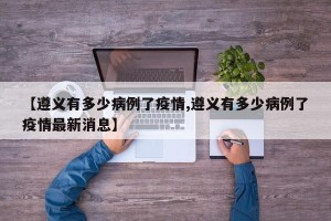 【遵义有多少病例了疫情,遵义有多少病例了疫情最新消息】