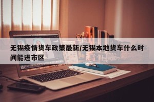 无锡疫情货车政策最新/无锡本地货车什么时间能进市区