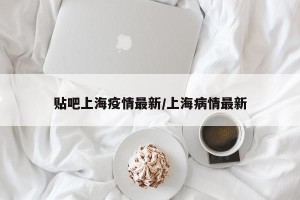 贴吧上海疫情最新/上海病情最新