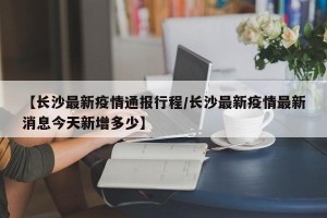 【长沙最新疫情通报行程/长沙最新疫情最新消息今天新增多少】