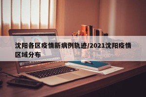 沈阳各区疫情新病例轨迹/2021沈阳疫情区域分布