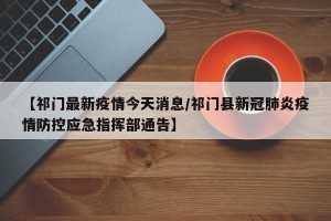 【祁门最新疫情今天消息/祁门县新冠肺炎疫情防控应急指挥部通告】