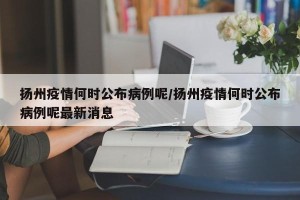 扬州疫情何时公布病例呢/扬州疫情何时公布病例呢最新消息