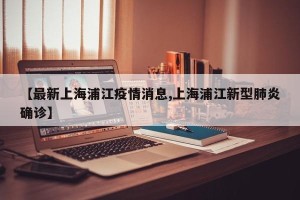 【最新上海浦江疫情消息,上海浦江新型肺炎确诊】
