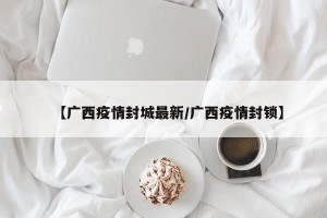 【广西疫情封城最新/广西疫情封锁】