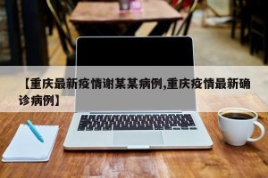 【重庆最新疫情谢某某病例,重庆疫情最新确诊病例】
