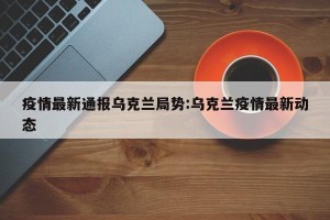 疫情最新通报乌克兰局势:乌克兰疫情最新动态