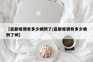 【昌都疫情有多少病例了/昌都疫情有多少病例了啊】