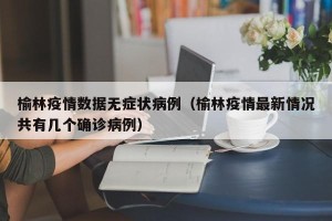 榆林疫情数据无症状病例（榆林疫情最新情况共有几个确诊病例）