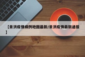 【景洪疫情病例地图最新/景洪疫情最新通报】