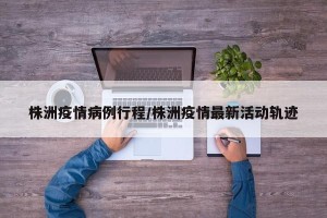 株洲疫情病例行程/株洲疫情最新活动轨迹