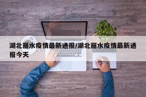 湖北丽水疫情最新通报/湖北丽水疫情最新通报今天