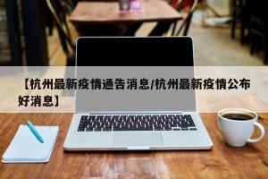 【杭州最新疫情通告消息/杭州最新疫情公布好消息】