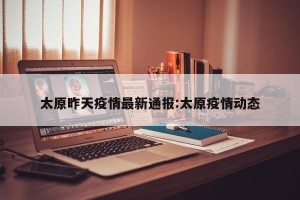 太原昨天疫情最新通报:太原疫情动态