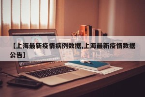 【上海最新疫情病例数据,上海最新疫情数据公告】