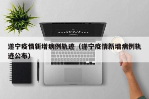 遂宁疫情新增病例轨迹（遂宁疫情新增病例轨迹公布）