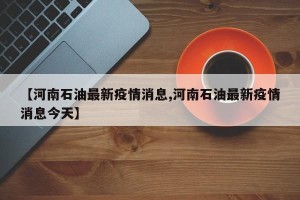 【河南石油最新疫情消息,河南石油最新疫情消息今天】