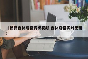 【最新吉林疫情解析视频,吉林疫情实时更新】