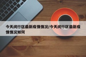 今天闵行区最新疫情情况/今天闵行区最新疫情情况如何