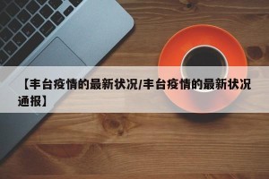 【丰台疫情的最新状况/丰台疫情的最新状况通报】