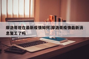 摩洛哥现在最新疫情如何:摩洛哥疫情最新消息复工了吗
