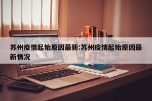 苏州疫情起始原因最新:苏州疫情起始原因最新情况