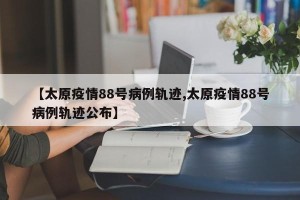 【太原疫情88号病例轨迹,太原疫情88号病例轨迹公布】