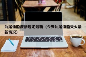 汕尾渔船疫情规定最新（今天汕尾渔船失火最新情况）
