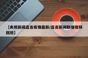 【央视新闻昌吉疫情最新/昌吉新闻联播视频回放】