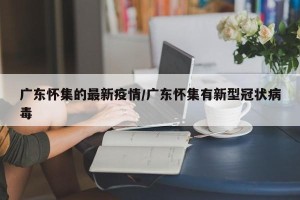 广东怀集的最新疫情/广东怀集有新型冠状病毒
