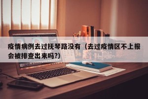 疫情病例去过抚琴路没有（去过疫情区不上报会被排查出来吗?）