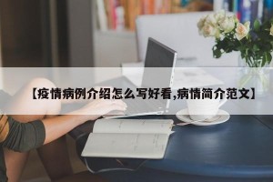 【疫情病例介绍怎么写好看,病情简介范文】