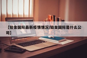 【铂金国际最新疫情情况/铂金国际是什么公司】