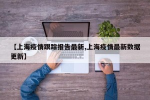 【上海疫情跟踪报告最新,上海疫情最新数据更新】