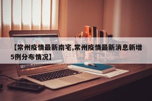 【常州疫情最新南宅,常州疫情最新消息新增5例分布情况】