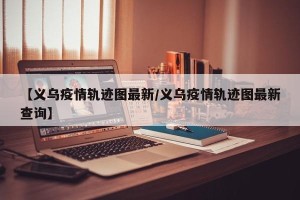 【义乌疫情轨迹图最新/义乌疫情轨迹图最新查询】