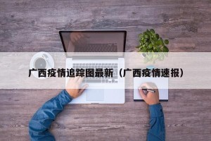 广西疫情追踪图最新（广西疫情速报）