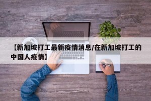 【新加坡打工最新疫情消息/在新加坡打工的中国人疫情】
