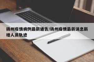 扬州疫情病例最新通告/扬州疫情最新消息新增人员轨迹